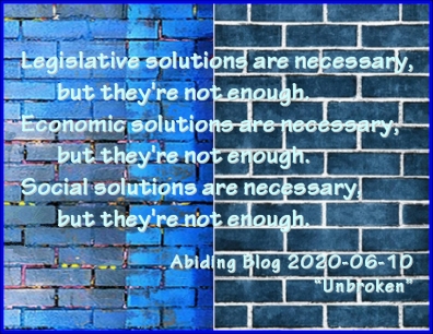 Legislative solutions are necessary, but they're not enough. Economic solutions are necessary, but they're not enough. Social solutions are necessary, but they're not enough. #AntiRacism #IncompleteSolution #AbidingBlog2020Unbroken